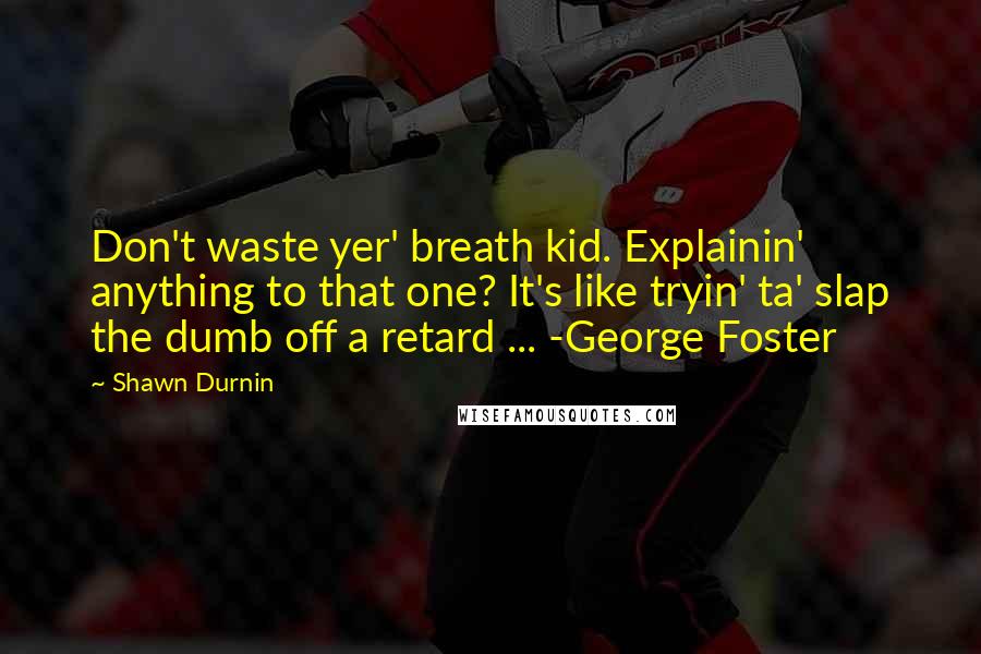 Shawn Durnin Quotes: Don't waste yer' breath kid. Explainin' anything to that one? It's like tryin' ta' slap the dumb off a retard ... -George Foster