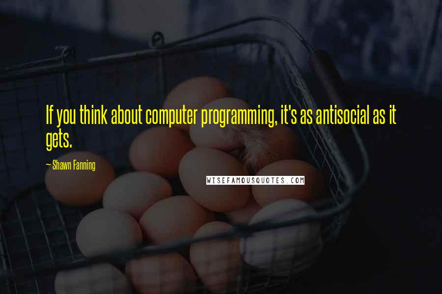 Shawn Fanning Quotes: If you think about computer programming, it's as antisocial as it gets.