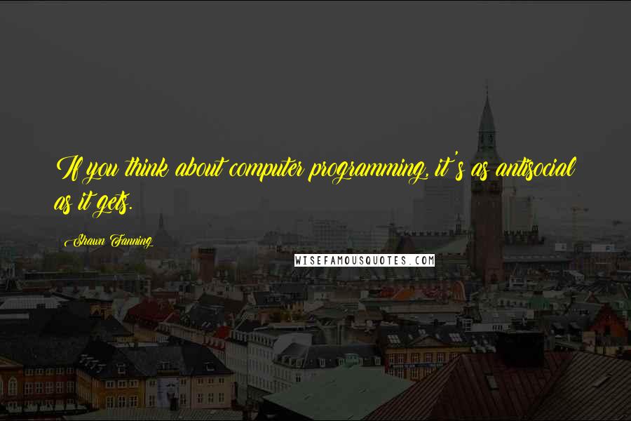 Shawn Fanning Quotes: If you think about computer programming, it's as antisocial as it gets.