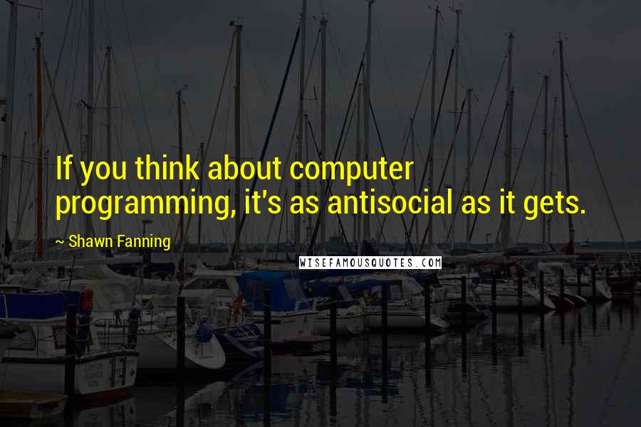 Shawn Fanning Quotes: If you think about computer programming, it's as antisocial as it gets.