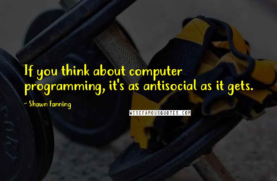 Shawn Fanning Quotes: If you think about computer programming, it's as antisocial as it gets.