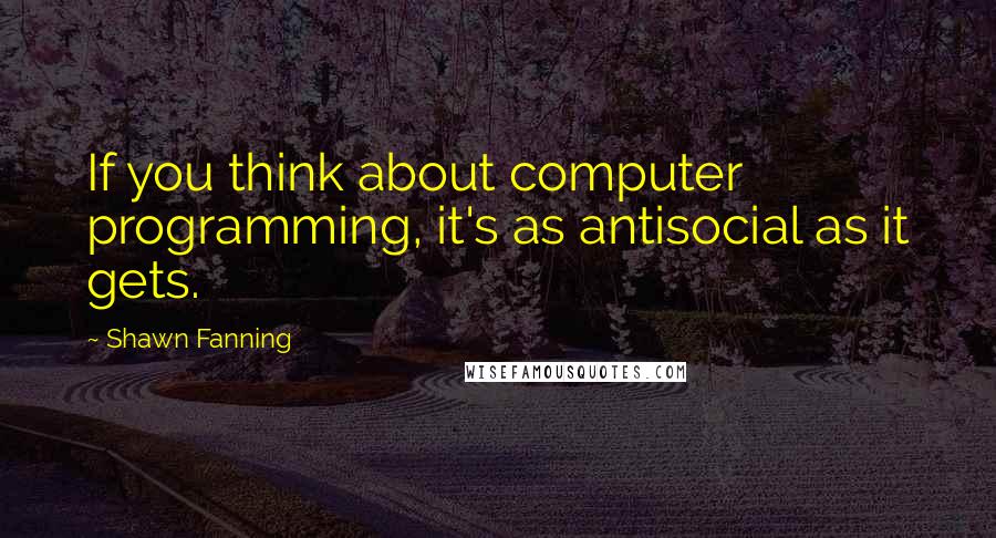 Shawn Fanning Quotes: If you think about computer programming, it's as antisocial as it gets.