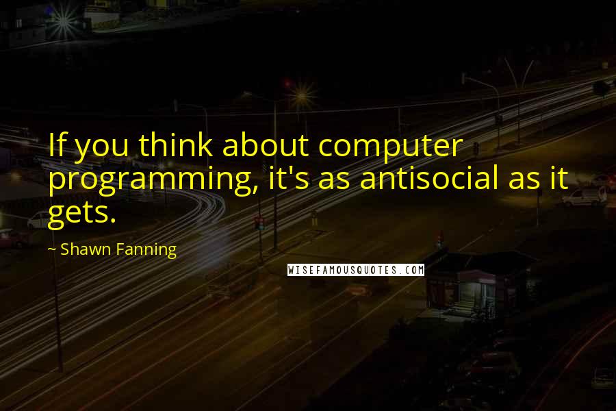 Shawn Fanning Quotes: If you think about computer programming, it's as antisocial as it gets.