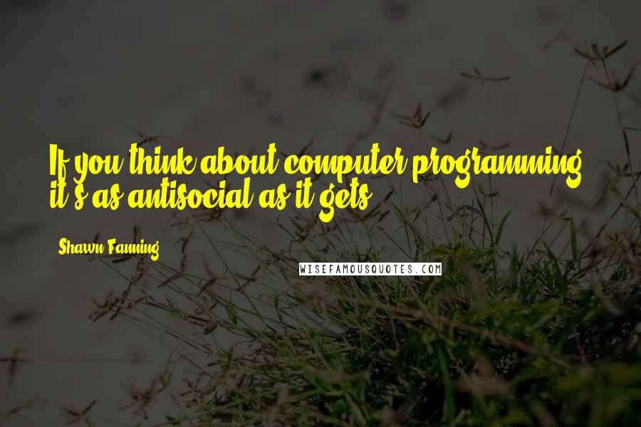 Shawn Fanning Quotes: If you think about computer programming, it's as antisocial as it gets.