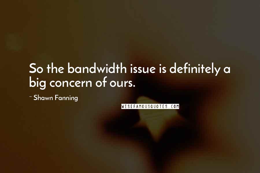 Shawn Fanning Quotes: So the bandwidth issue is definitely a big concern of ours.