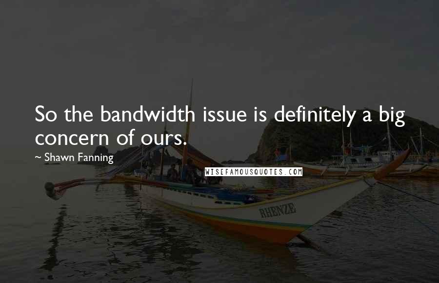 Shawn Fanning Quotes: So the bandwidth issue is definitely a big concern of ours.