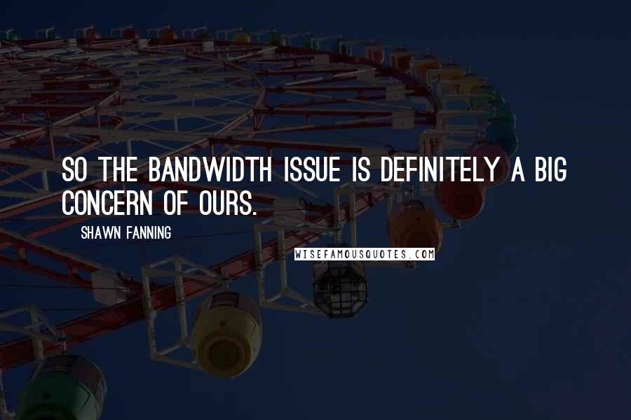 Shawn Fanning Quotes: So the bandwidth issue is definitely a big concern of ours.