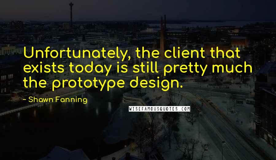 Shawn Fanning Quotes: Unfortunately, the client that exists today is still pretty much the prototype design.