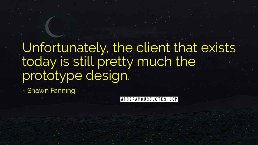 Shawn Fanning Quotes: Unfortunately, the client that exists today is still pretty much the prototype design.