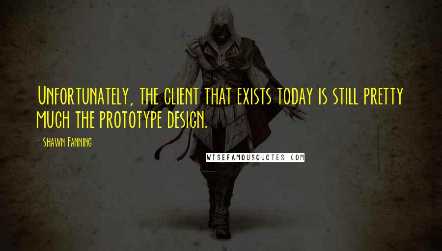 Shawn Fanning Quotes: Unfortunately, the client that exists today is still pretty much the prototype design.