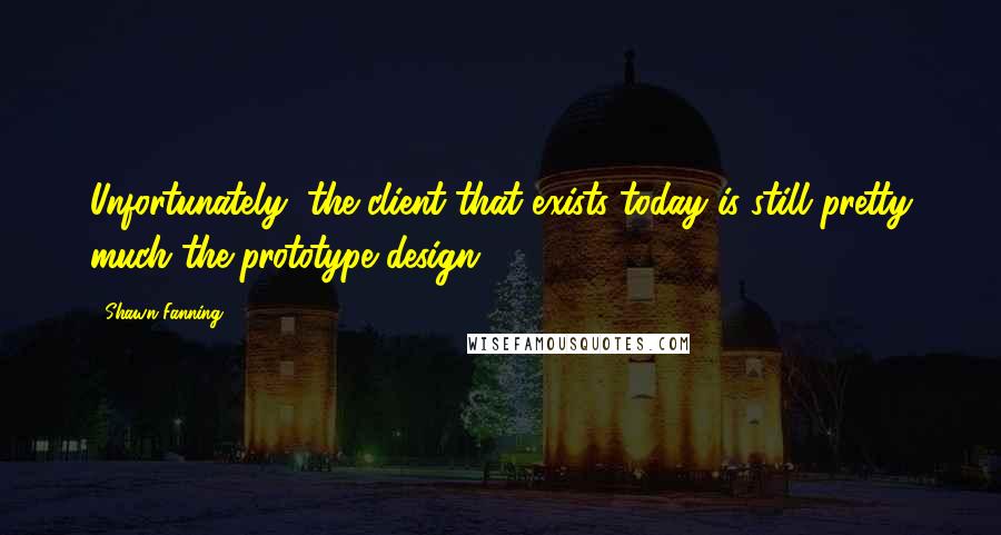 Shawn Fanning Quotes: Unfortunately, the client that exists today is still pretty much the prototype design.