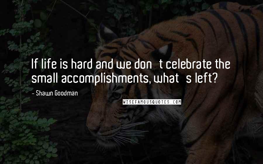 Shawn Goodman Quotes: If life is hard and we don't celebrate the small accomplishments, what's left?