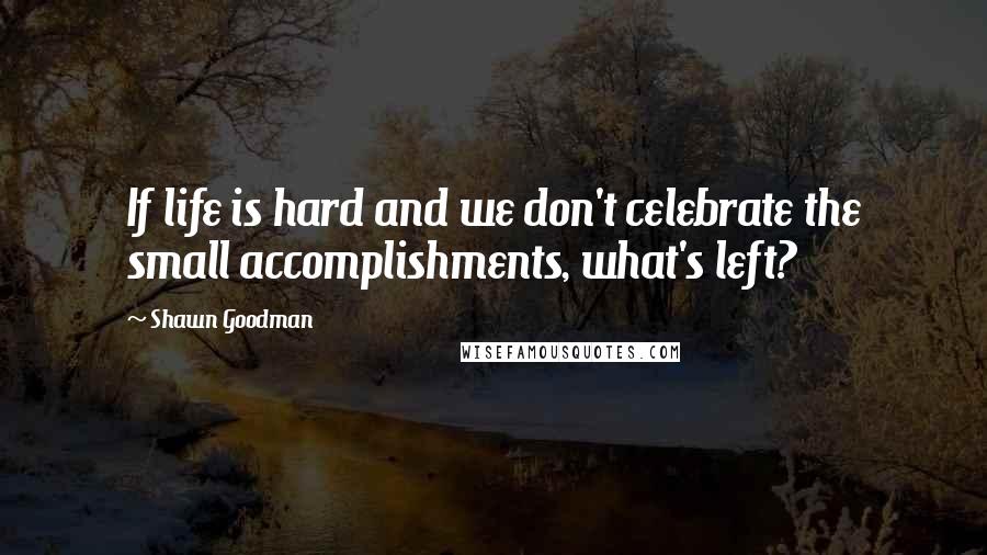 Shawn Goodman Quotes: If life is hard and we don't celebrate the small accomplishments, what's left?