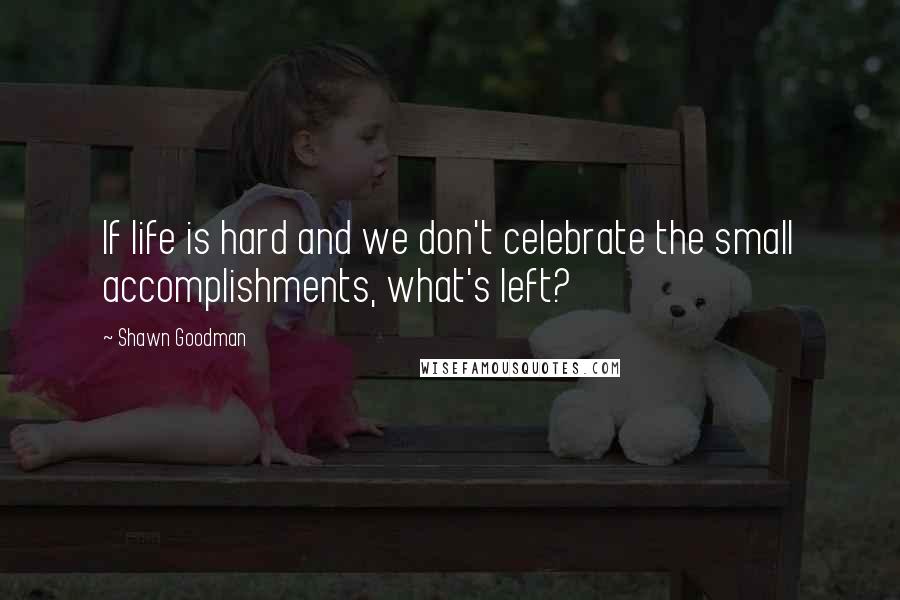 Shawn Goodman Quotes: If life is hard and we don't celebrate the small accomplishments, what's left?