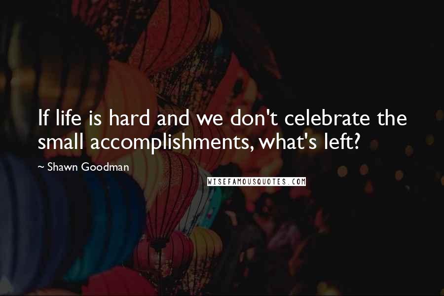 Shawn Goodman Quotes: If life is hard and we don't celebrate the small accomplishments, what's left?
