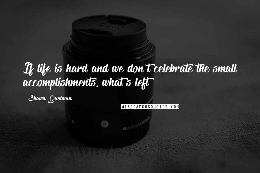 Shawn Goodman Quotes: If life is hard and we don't celebrate the small accomplishments, what's left?
