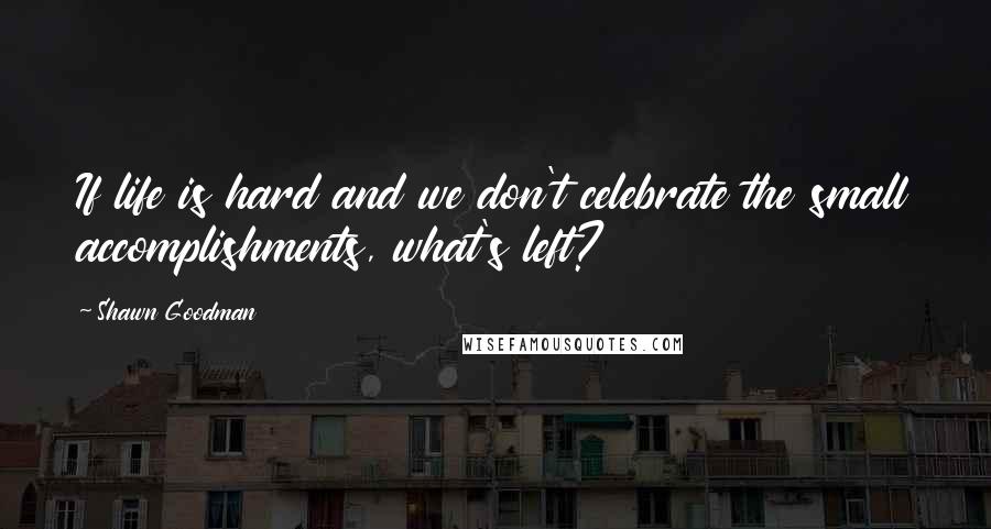 Shawn Goodman Quotes: If life is hard and we don't celebrate the small accomplishments, what's left?
