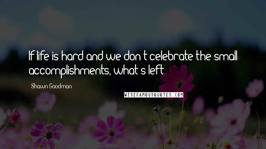 Shawn Goodman Quotes: If life is hard and we don't celebrate the small accomplishments, what's left?