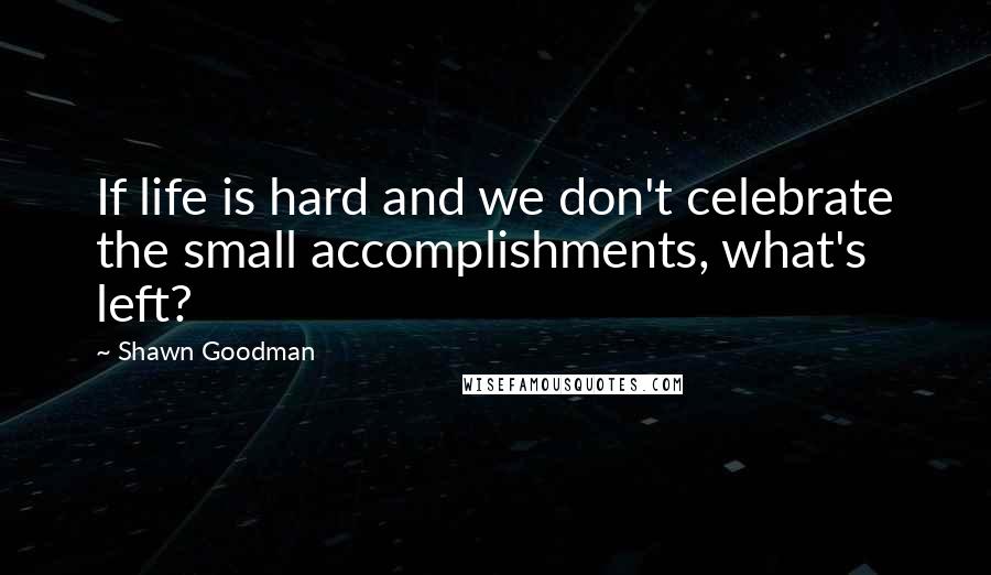 Shawn Goodman Quotes: If life is hard and we don't celebrate the small accomplishments, what's left?