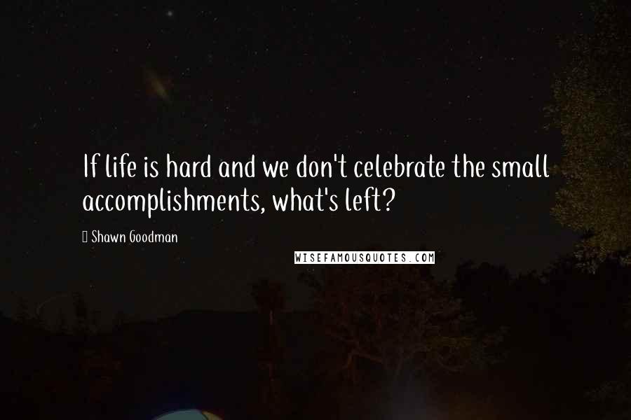 Shawn Goodman Quotes: If life is hard and we don't celebrate the small accomplishments, what's left?