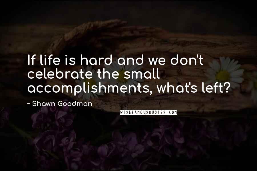 Shawn Goodman Quotes: If life is hard and we don't celebrate the small accomplishments, what's left?