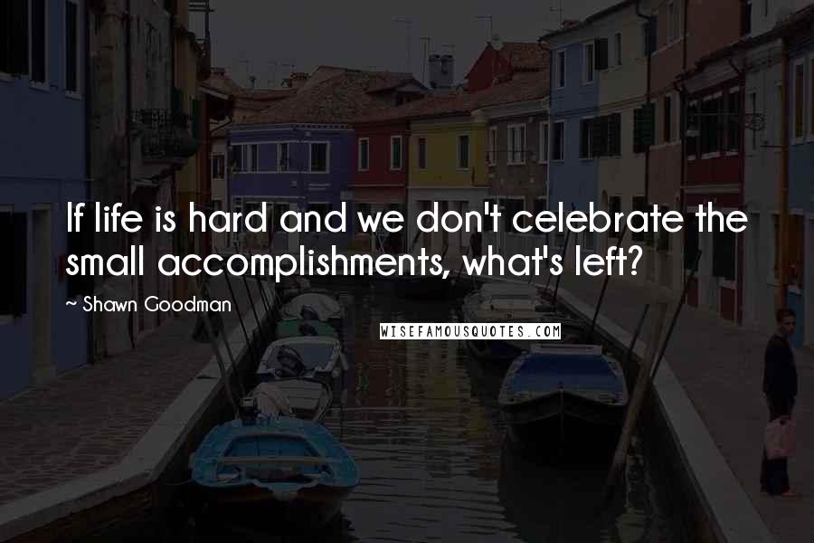 Shawn Goodman Quotes: If life is hard and we don't celebrate the small accomplishments, what's left?