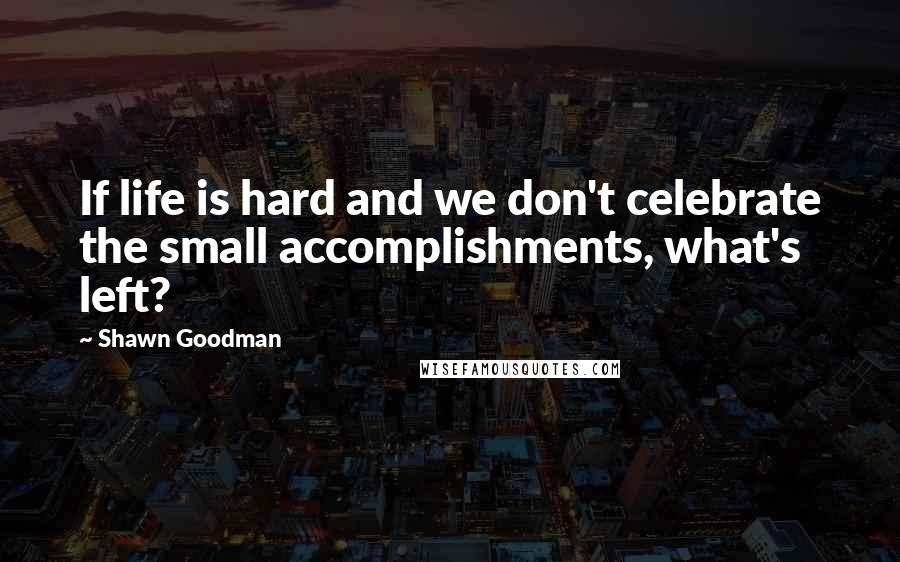 Shawn Goodman Quotes: If life is hard and we don't celebrate the small accomplishments, what's left?
