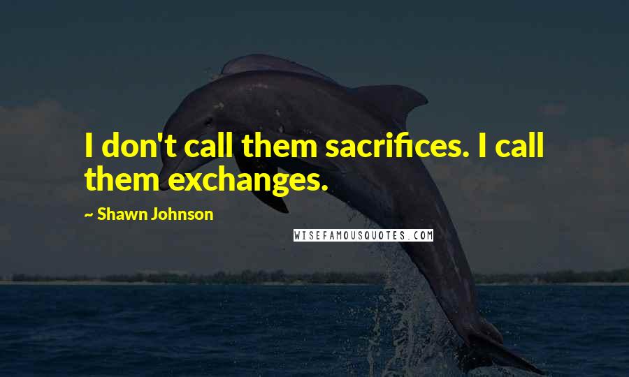 Shawn Johnson Quotes: I don't call them sacrifices. I call them exchanges.