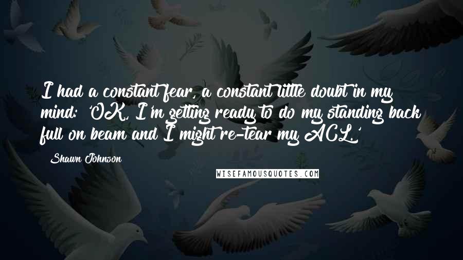 Shawn Johnson Quotes: I had a constant fear, a constant little doubt in my mind: 'OK, I'm getting ready to do my standing back full on beam and I might re-tear my ACL.'