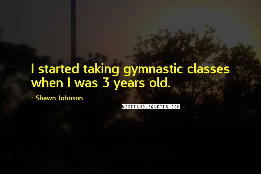 Shawn Johnson Quotes: I started taking gymnastic classes when I was 3 years old.