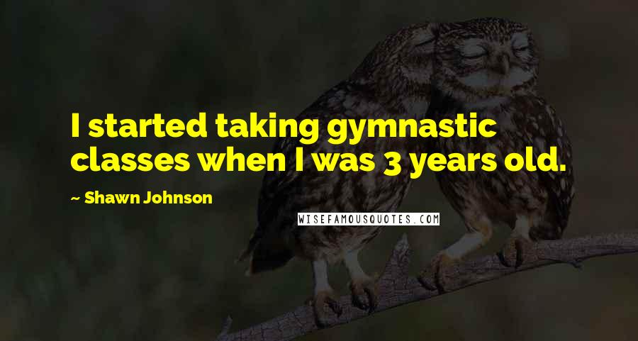 Shawn Johnson Quotes: I started taking gymnastic classes when I was 3 years old.
