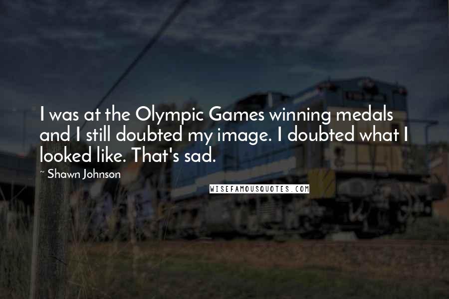 Shawn Johnson Quotes: I was at the Olympic Games winning medals and I still doubted my image. I doubted what I looked like. That's sad.