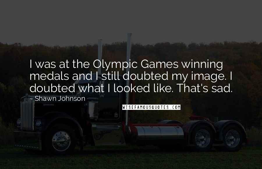 Shawn Johnson Quotes: I was at the Olympic Games winning medals and I still doubted my image. I doubted what I looked like. That's sad.