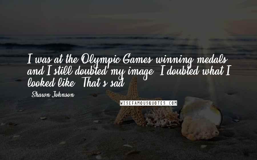 Shawn Johnson Quotes: I was at the Olympic Games winning medals and I still doubted my image. I doubted what I looked like. That's sad.