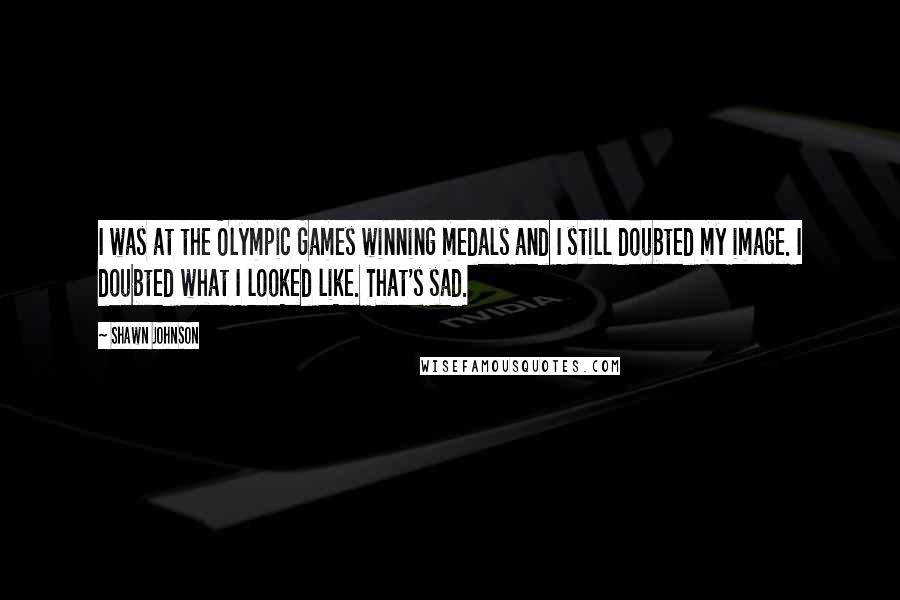Shawn Johnson Quotes: I was at the Olympic Games winning medals and I still doubted my image. I doubted what I looked like. That's sad.