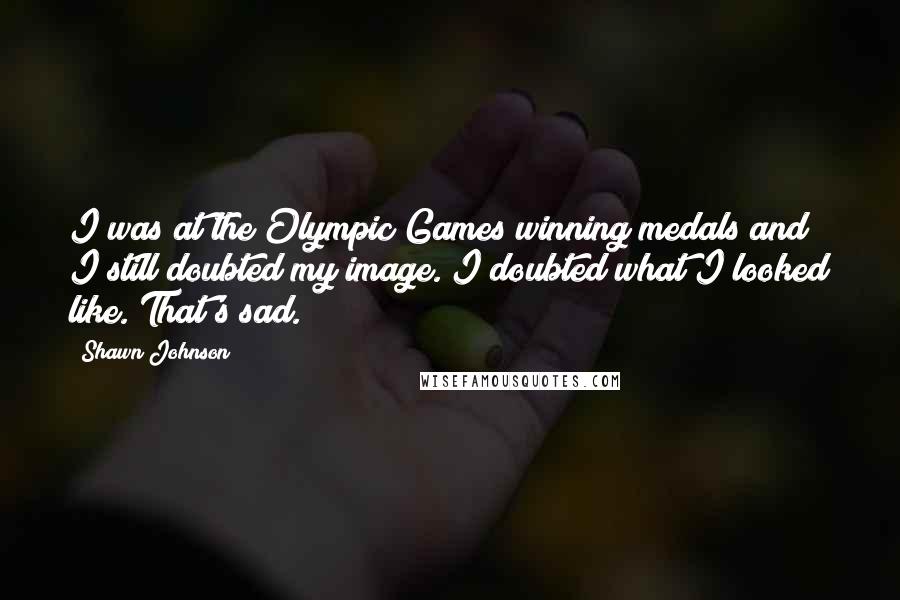 Shawn Johnson Quotes: I was at the Olympic Games winning medals and I still doubted my image. I doubted what I looked like. That's sad.