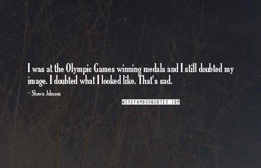 Shawn Johnson Quotes: I was at the Olympic Games winning medals and I still doubted my image. I doubted what I looked like. That's sad.