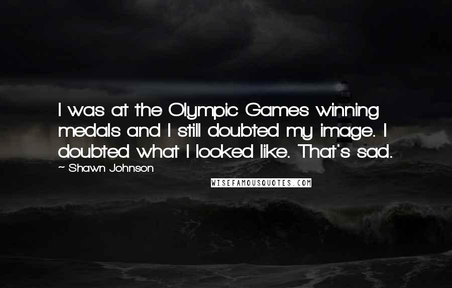 Shawn Johnson Quotes: I was at the Olympic Games winning medals and I still doubted my image. I doubted what I looked like. That's sad.