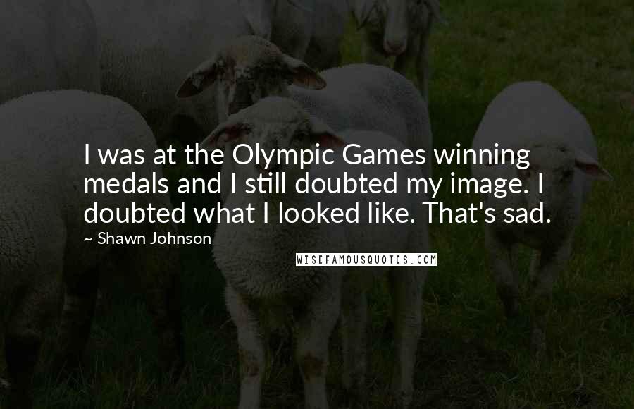 Shawn Johnson Quotes: I was at the Olympic Games winning medals and I still doubted my image. I doubted what I looked like. That's sad.
