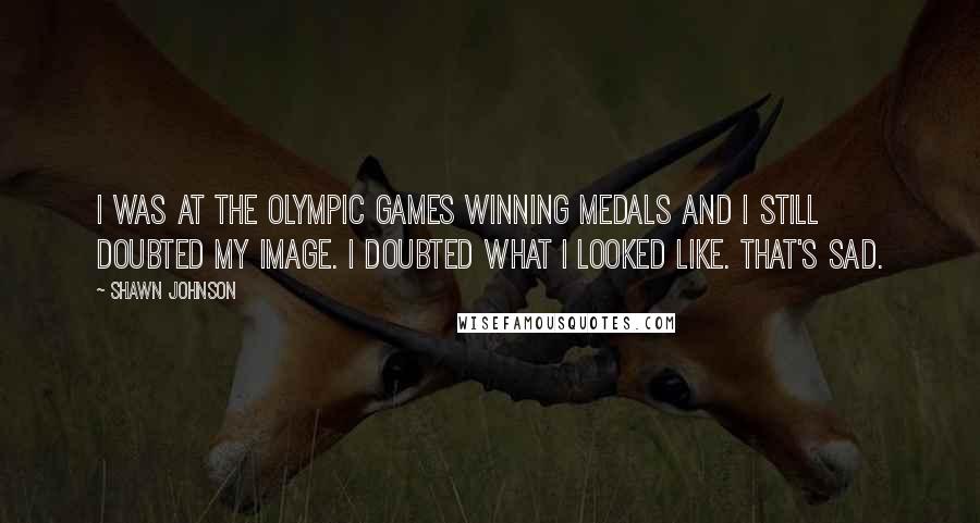 Shawn Johnson Quotes: I was at the Olympic Games winning medals and I still doubted my image. I doubted what I looked like. That's sad.