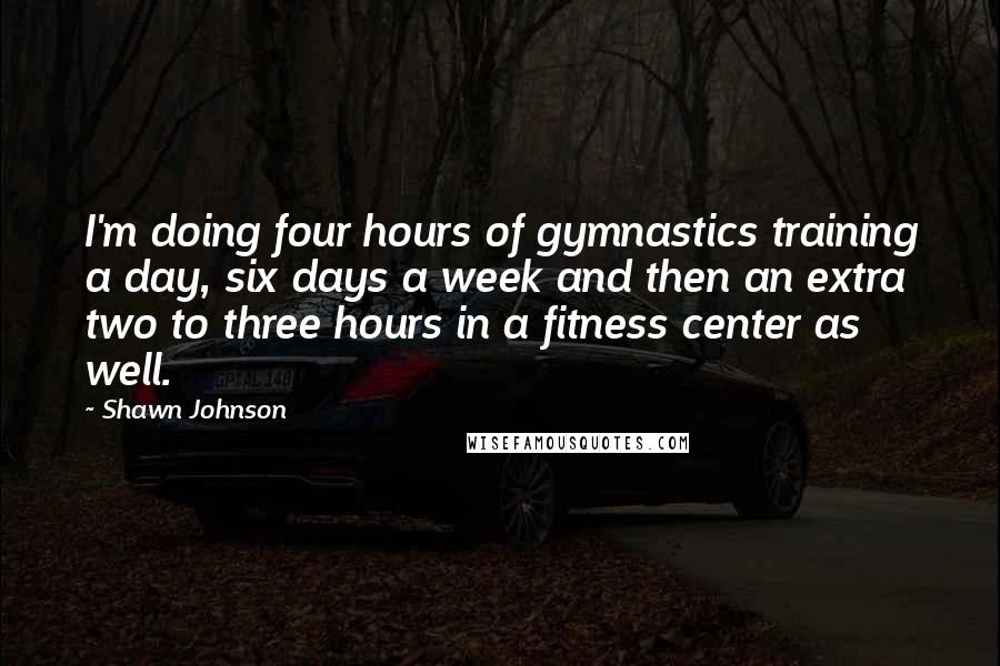 Shawn Johnson Quotes: I'm doing four hours of gymnastics training a day, six days a week and then an extra two to three hours in a fitness center as well.