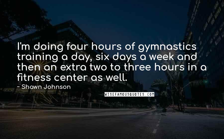 Shawn Johnson Quotes: I'm doing four hours of gymnastics training a day, six days a week and then an extra two to three hours in a fitness center as well.