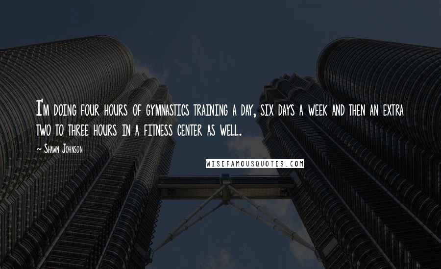 Shawn Johnson Quotes: I'm doing four hours of gymnastics training a day, six days a week and then an extra two to three hours in a fitness center as well.