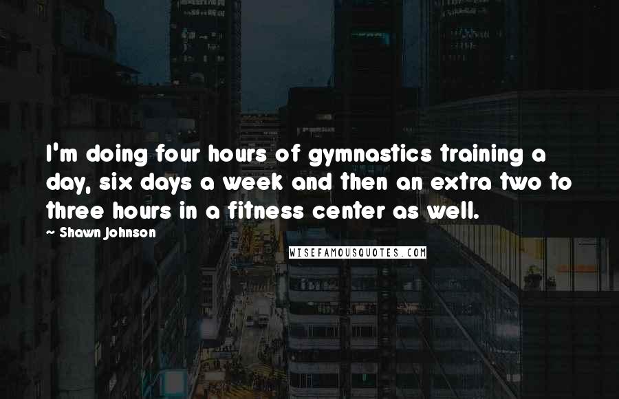 Shawn Johnson Quotes: I'm doing four hours of gymnastics training a day, six days a week and then an extra two to three hours in a fitness center as well.