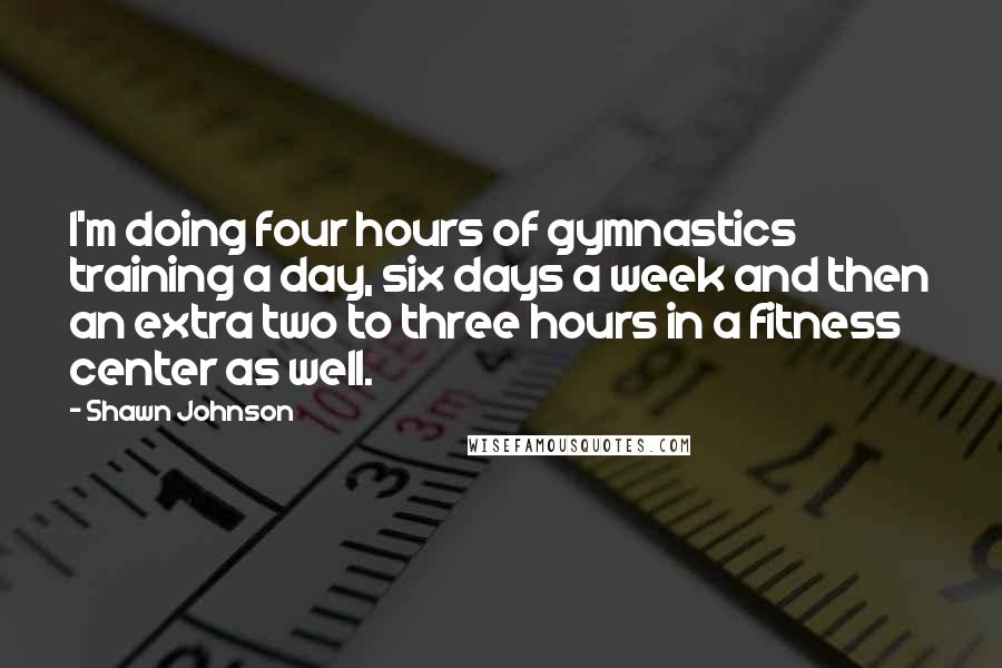 Shawn Johnson Quotes: I'm doing four hours of gymnastics training a day, six days a week and then an extra two to three hours in a fitness center as well.