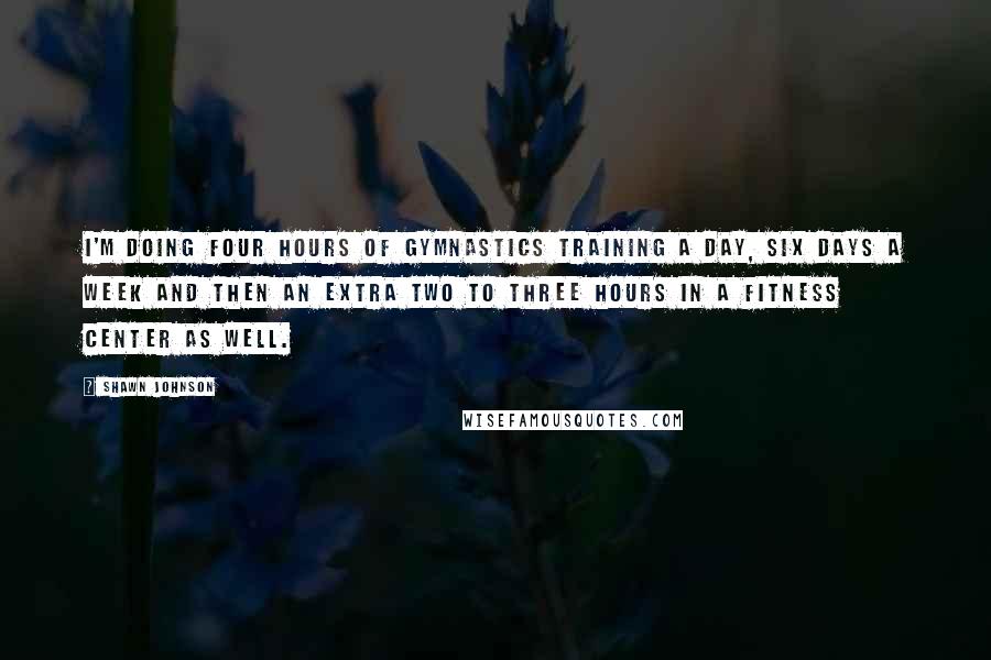 Shawn Johnson Quotes: I'm doing four hours of gymnastics training a day, six days a week and then an extra two to three hours in a fitness center as well.