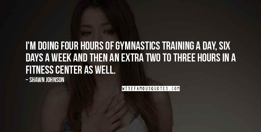 Shawn Johnson Quotes: I'm doing four hours of gymnastics training a day, six days a week and then an extra two to three hours in a fitness center as well.