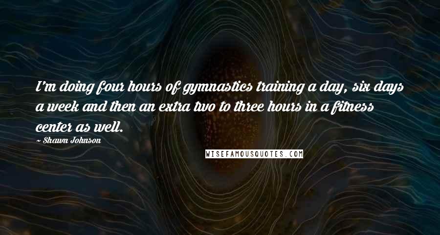 Shawn Johnson Quotes: I'm doing four hours of gymnastics training a day, six days a week and then an extra two to three hours in a fitness center as well.