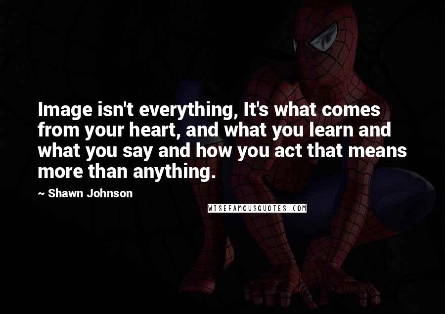 Shawn Johnson Quotes: Image isn't everything, It's what comes from your heart, and what you learn and what you say and how you act that means more than anything.
