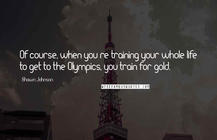 Shawn Johnson Quotes: Of course, when you're training your whole life to get to the Olympics, you train for gold.